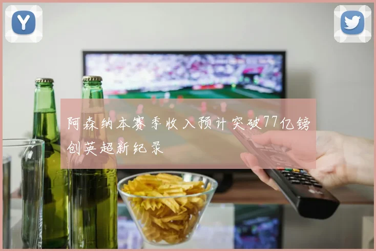 阿森纳本赛季收入预计突破77亿镑创英超新纪录