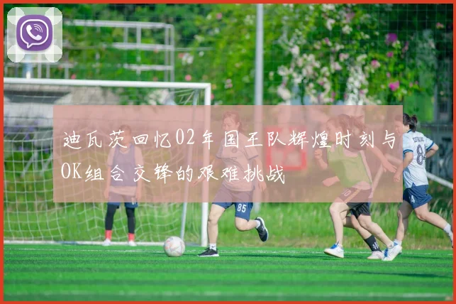 迪瓦茨回忆02年国王队辉煌时刻与OK组合交锋的艰难挑战
