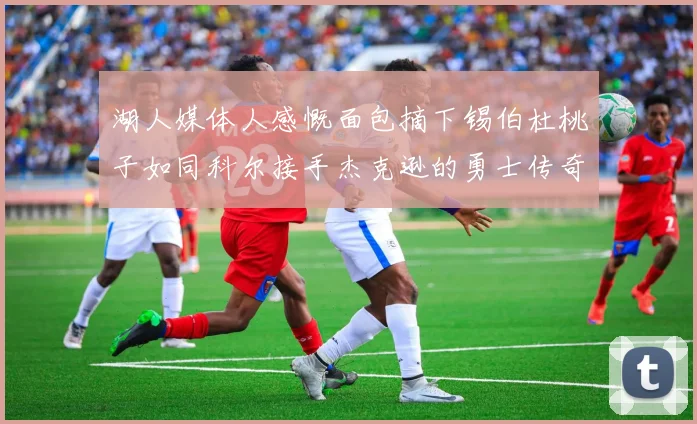 湖人媒体人感慨面包摘下锡伯杜桃子如同科尔接手杰克逊的勇士传奇