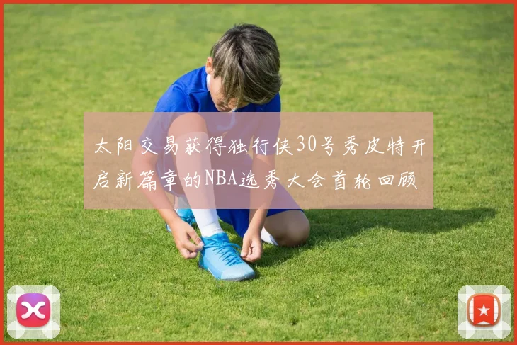 太阳交易获得独行侠30号秀皮特开启新篇章的NBA选秀大会首轮回顾
