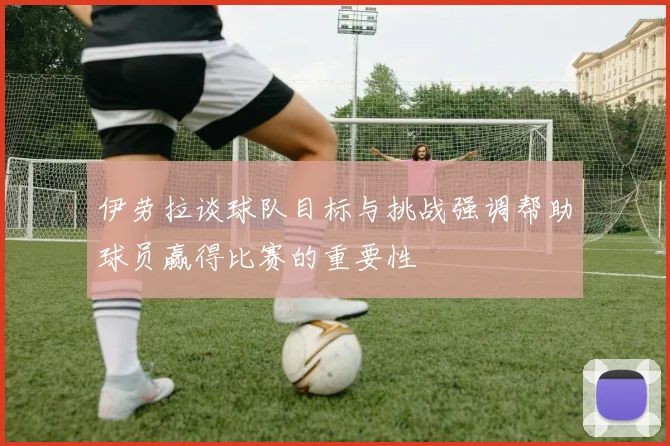 伊劳拉谈球队目标与挑战强调帮助球员赢得比赛的重要性