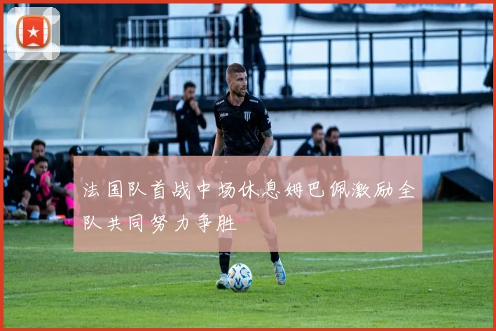 法国队首战中场休息姆巴佩激励全队共同努力争胜