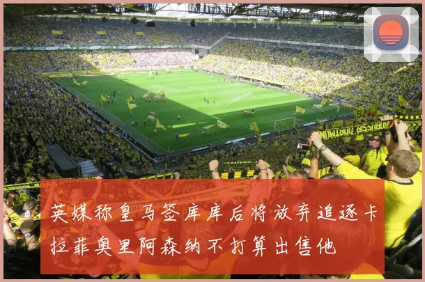 英媒称皇马签库库后将放弃追逐卡拉菲奥里阿森纳不打算出售他