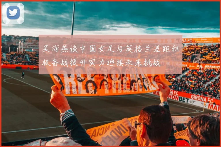 吴海燕谈中国女足与英格兰差距积极备战提升实力迎接未来挑战