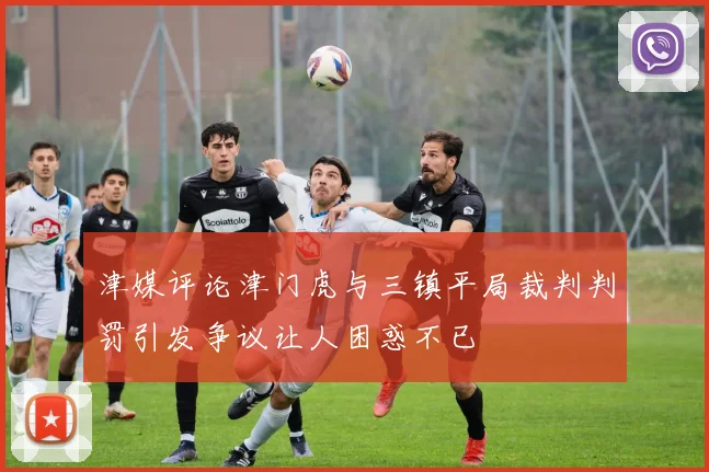 津媒评论津门虎与三镇平局裁判判罚引发争议让人困惑不已