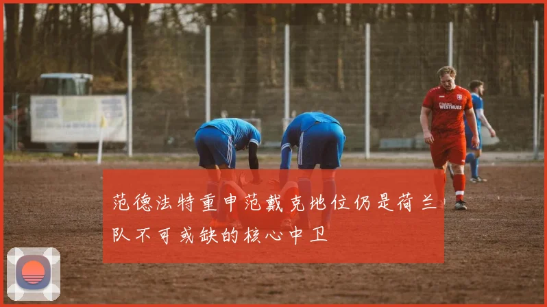 范德法特重申范戴克地位仍是荷兰队不可或缺的核心中卫