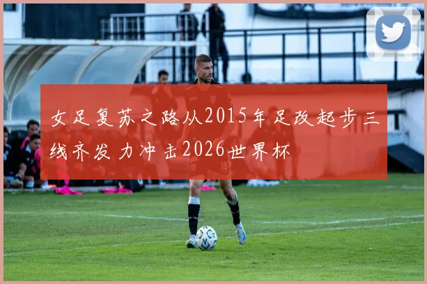女足复苏之路从2015年足改起步三线齐发力冲击2026世界杯