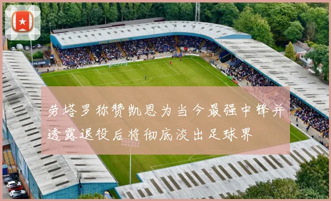 劳塔罗称赞凯恩为当今最强中锋并透露退役后将彻底淡出足球界