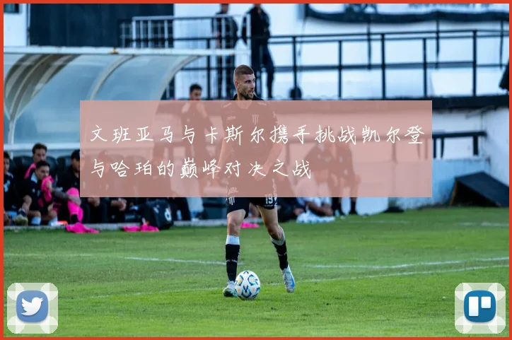 文班亚马与卡斯尔携手挑战凯尔登与哈珀的巅峰对决之战