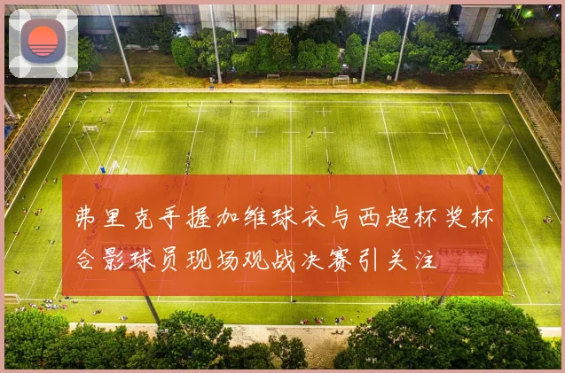 弗里克手握加维球衣与西超杯奖杯合影球员现场观战决赛引关注