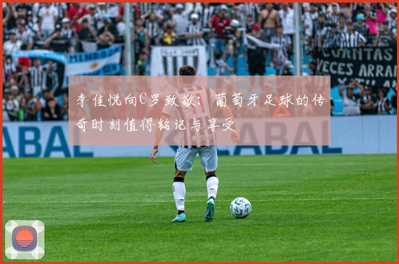 李佳悦向C罗致敬：葡萄牙足球的传奇时刻值得铭记与享受
