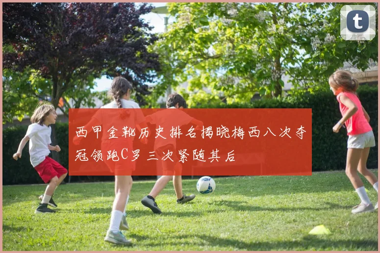 西甲金靴历史排名揭晓梅西八次夺冠领跑C罗三次紧随其后