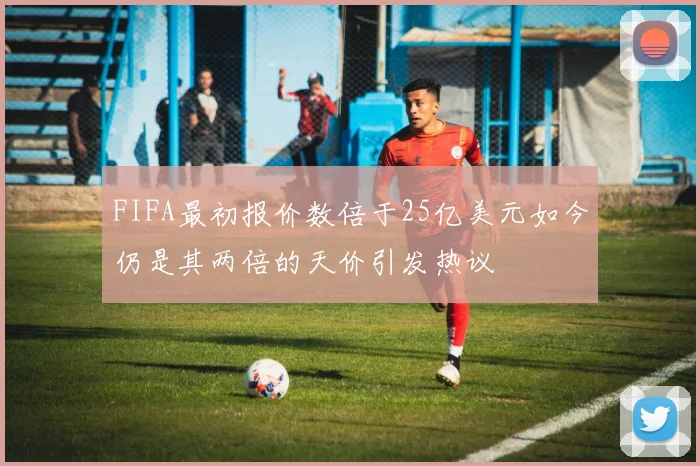 FIFA最初报价数倍于25亿美元如今仍是其两倍的天价引发热议