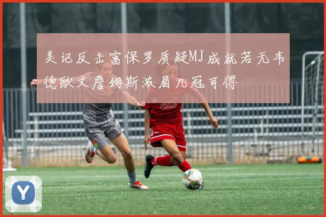 美记反击富保罗质疑MJ成就若无韦德欧文詹姆斯浓眉几冠可得