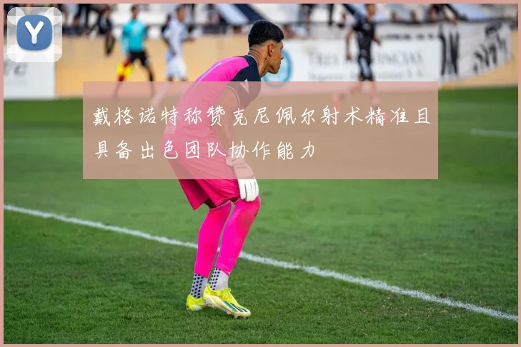 戴格诺特称赞克尼佩尔射术精准且具备出色团队协作能力