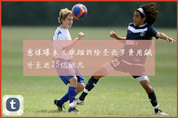 意媒曝米兰双雄拆除圣西罗费用飙升至近25亿欧元