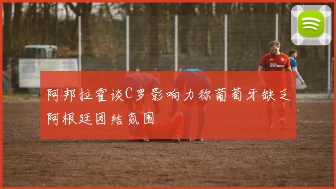 阿邦拉霍谈C罗影响力称葡萄牙缺乏阿根廷团结氛围